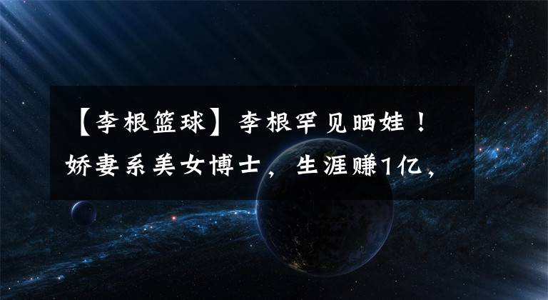 【李根篮球】李根罕见晒娃!娇妻系美女博士,生涯赚1亿,被前妻卷跑财产!