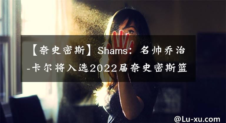 【奈史密斯】Shams:名帅乔治-卡尔将入选2022届奈史密斯篮球名人堂