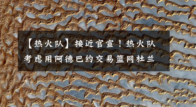 【热火队】接近官宣！热火队考虑用阿德巴约交易篮网杜兰特，联手巴特勒冲冠