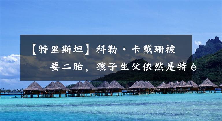 【特里斯坦】科勒·卡戴珊被曝要二胎,孩子生父依然是特里斯坦,如愿怀上儿子