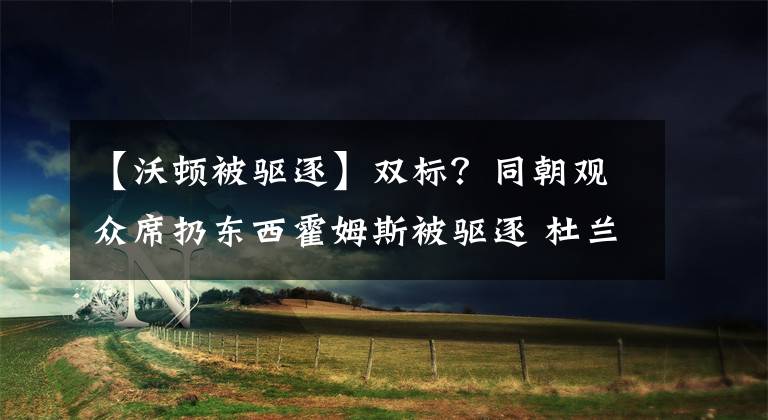 【沃顿被驱逐】双标?同朝观众席扔东西霍姆斯被驱逐 杜兰特未驱逐却多罚1万美金
