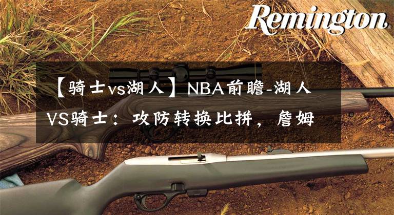 【骑士vs湖人】NBA前瞻-湖人VS骑士:攻防转换比拼,詹姆斯重回克利夫兰直面骑士