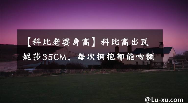 【科比老婆身高】科比高出瓦妮莎35CM，每次拥抱都能吻额头！画面太甜，看不到了