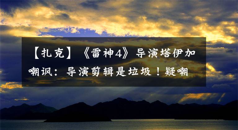 【扎克】《雷神4》导演塔伊加嘲讽:导演剪辑是垃圾!疑嘲讽DC扎克施耐德