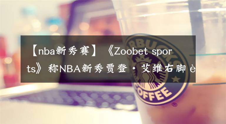 【nba新秀赛】《Zoobet sports》称NBA新秀贾登·艾维右脚踝伤痛，无缘夏季联赛