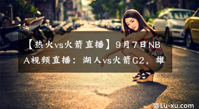 【热火vs火箭直播】9月7日NBA视频直播：湖人vs火箭G2，雄鹿vs热火G4！巅峰对决