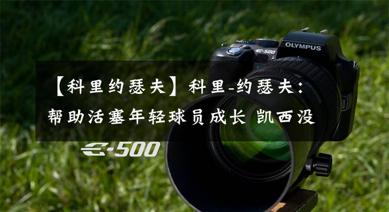 【科里约瑟夫】科里-约瑟夫:帮助活塞年轻球员成长 凯西没有得到应有的赞誉