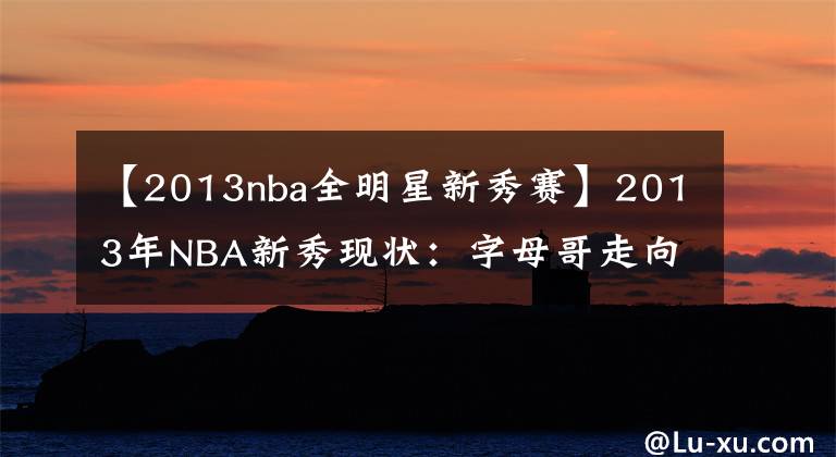 【2013nba全明星新秀赛】2013年NBA新秀现状：字母哥走向超巨，戈贝尔防住全联盟