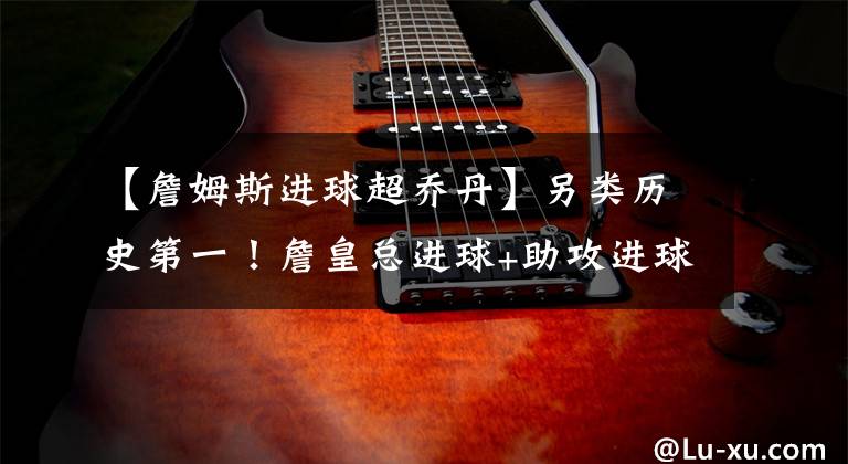 【詹姆斯进球超乔丹】另类历史第一！詹皇总进球+助攻进球23453球 远超乔丹张伯伦