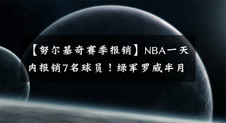【努尔基奇赛季报销】NBA一天内报销7名球员！绿军罗威半月板撕裂！开拓者直接摆烂了