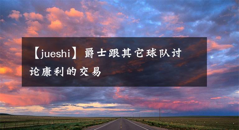 【jueshi】爵士跟其它球队讨论康利的交易