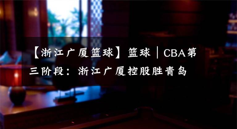 【浙江广厦篮球】篮球｜CBA第三阶段：浙江广厦控股胜青岛每日优鲜