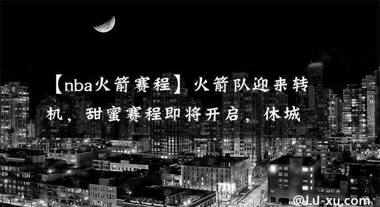 【nba火箭赛程】火箭队迎来转机,甜蜜赛程即将开启,休城有望重返西部前四?