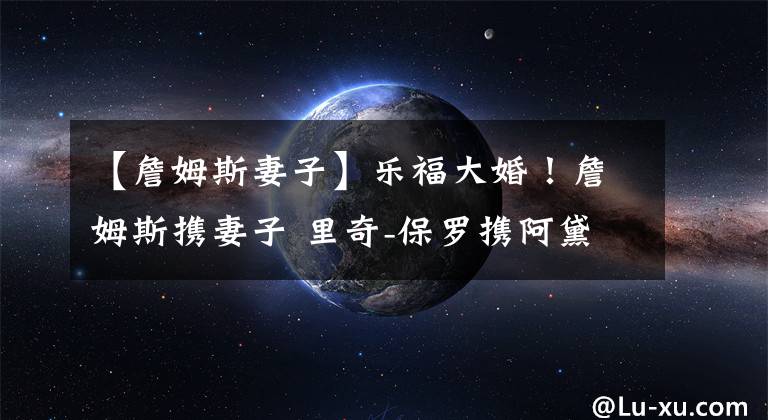 【詹姆斯妻子】乐福大婚！詹姆斯携妻子 里奇-保罗携阿黛尔一起出席婚礼