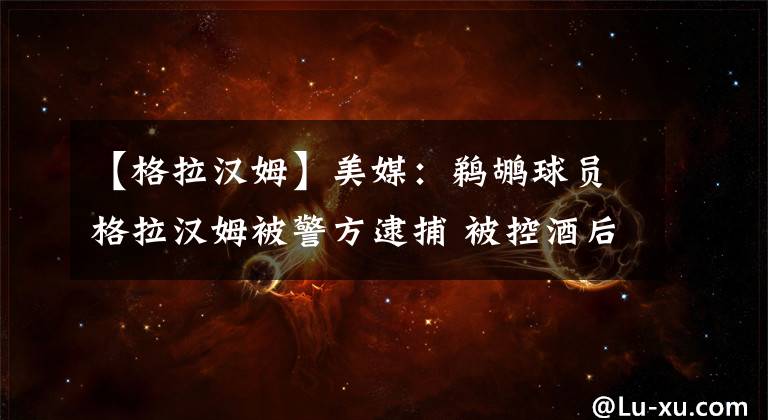 【格拉汉姆】美媒:鹈鹕球员格拉汉姆被警方逮捕 被控酒后驾驶