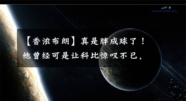 【香浓布朗】真是胖成球了!他曾经可是让科比惊叹不已,让加索尔蒙羞的猛男啊