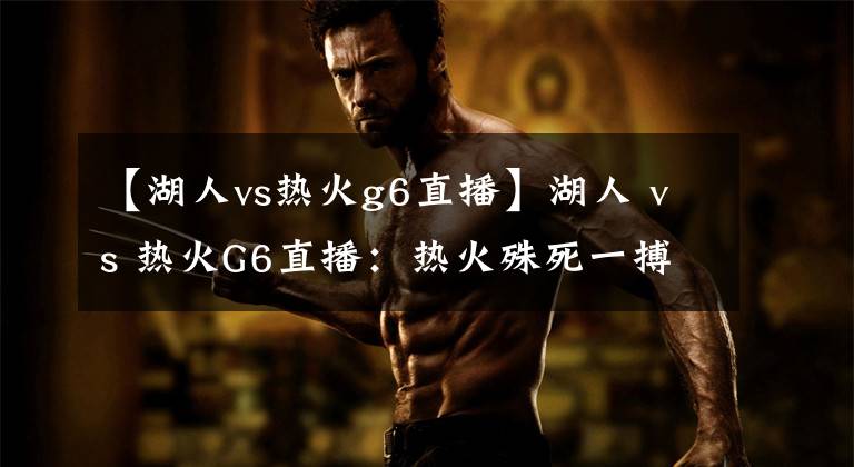 【湖人vs热火g6直播】湖人 vs 热火G6直播:热火殊死一搏,湖人继续冲击总冠军奖杯!