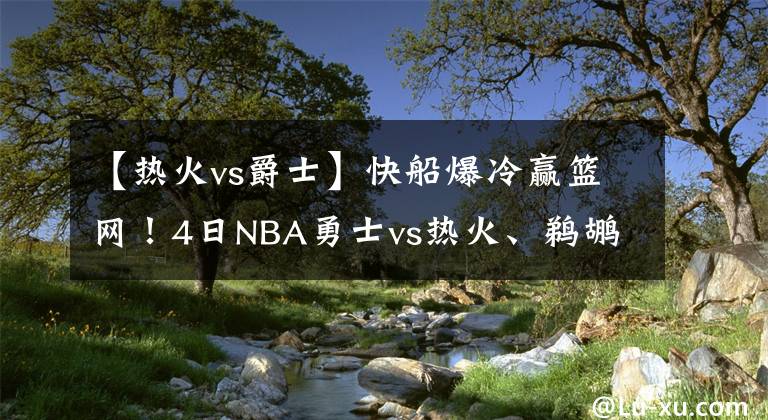 【热火vs爵士】快船爆冷赢篮网!4日NBA勇士vs热火、鹈鹕vs爵士、独行侠vs掘金