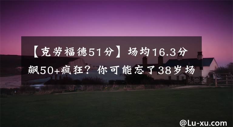 【克劳福德51分】场均16.3分飙50+疯狂?你可能忘了38岁场均7.9分的他单场51分表演