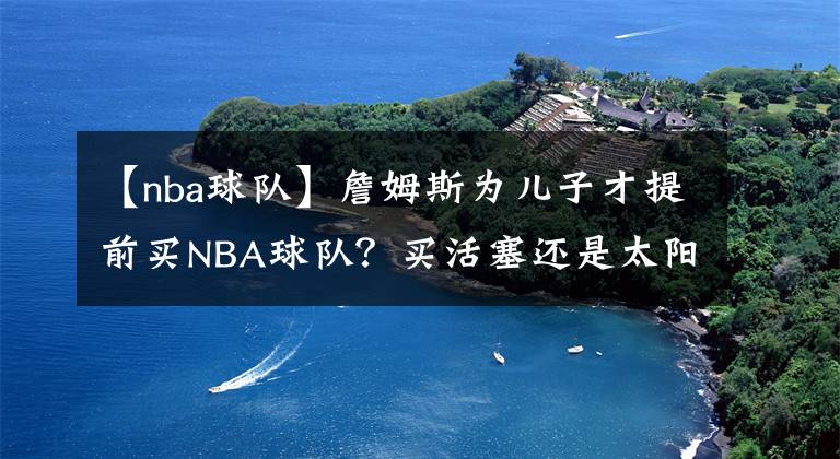 【nba球队】詹姆斯为儿子才提前买NBA球队?买活塞还是太阳?骑士还是热火?