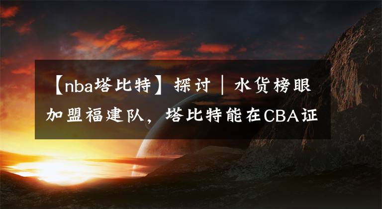 【nba塔比特】探讨|水货榜眼加盟福建队,塔比特能在CBA证明自己吗?