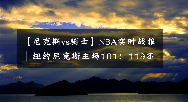 【尼克斯vs骑士】NBA实时战报|纽约尼克斯主场101:119不敌克利夫兰骑士