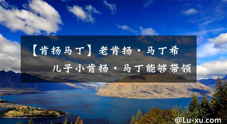 【肯扬马丁】老肯扬·马丁希望儿子小肯扬·马丁能够带领火箭队下赛季赢得季后赛