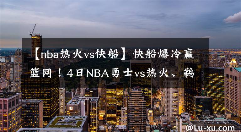 【nba热火vs快船】快船爆冷赢篮网!4日NBA勇士vs热火、鹈鹕vs爵士、独行侠vs掘金