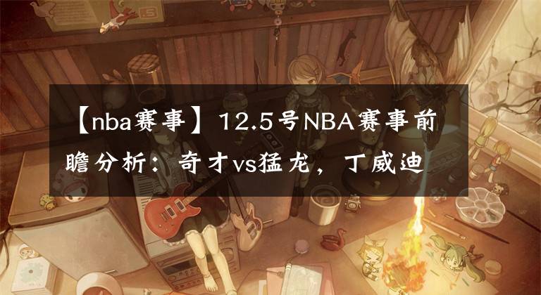 【nba赛事】12.5号NBA赛事前瞻分析:奇才vs猛龙,丁威迪不打背靠背,奇才擒龙
