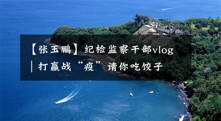 【张玉鹏】纪检监察干部vlog|打赢战“疫”请你吃饺子
