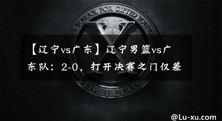 【辽宁vs广东】辽宁男篮vs广东队：2-0，打开决赛之门仅差1个胜场