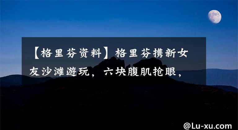 【格里芬资料】格里芬携新女友沙滩游玩,六块腹肌抢眼,但女友高挑的身材更惹眼