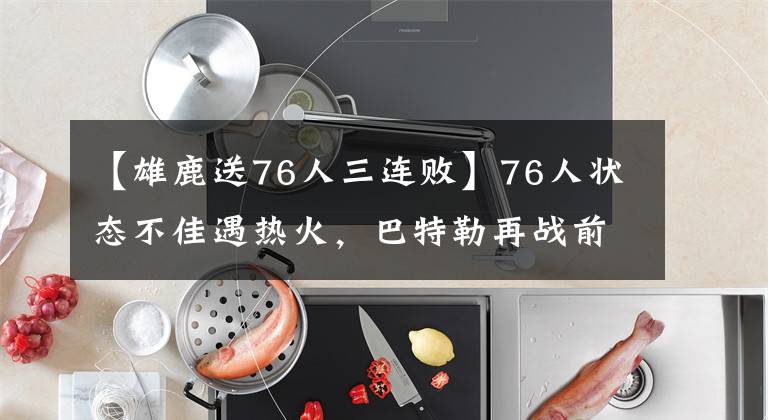 【雄鹿送76人三连败】76人状态不佳遇热火,巴特勒再战前东家欲送对手三连败