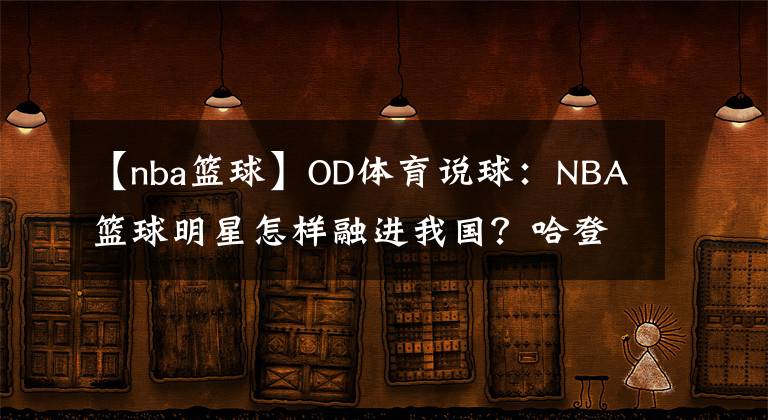 【nba篮球】OD体育说球:NBA篮球明星怎样融进我国?哈登写毛笔,韦德踩三轮,见到奥胖我笑了