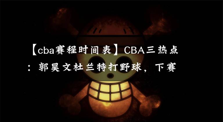 【cba赛程时间表】CBA三热点:郭昊文杜兰特打野球,下赛季赛程公布,杜指导帅位稳定