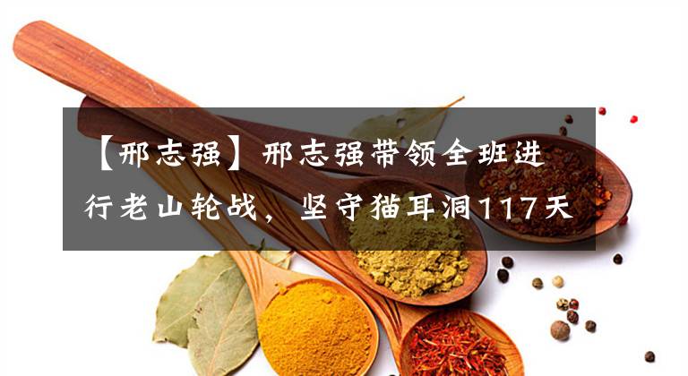 【邢志强】邢志强带领全班进行老山轮战,坚守猫耳洞117天,无一伤亡