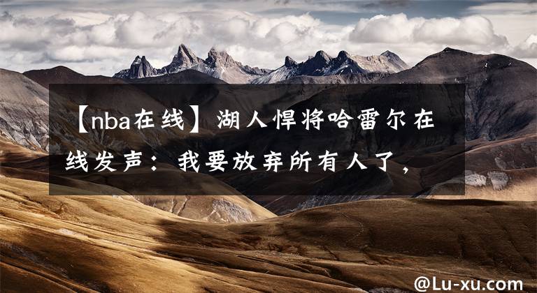 【nba在线】湖人悍将哈雷尔在线发声：我要放弃所有人了，他究竟怎么了？