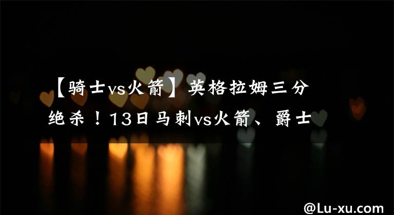 【骑士vs火箭】英格拉姆三分绝杀!13日马刺vs火箭、爵士vs骑士:戈贝尔复出?