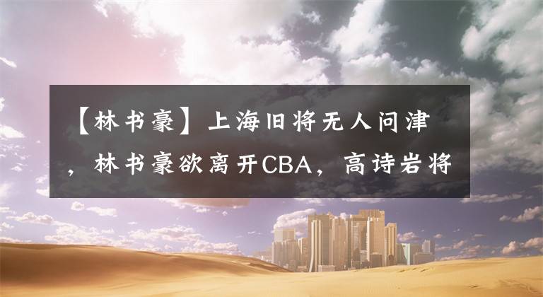 【林书豪】上海旧将无人问津,林书豪欲离开CBA,高诗岩将回国训练
