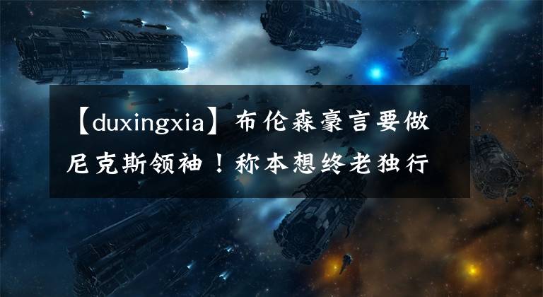 【duxingxia】布伦森豪言要做尼克斯领袖!称本想终老独行侠 从未想过拿1亿合同