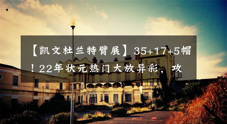 【凯文杜兰特臂展】35+17+5帽!22年状元热门大放异彩,攻防两端无解像是KD二代