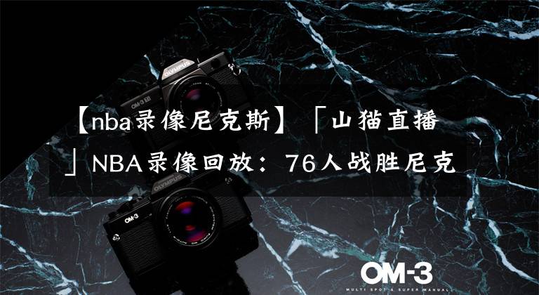 【nba录像尼克斯】「山猫直播」NBA录像回放：76人战胜尼克斯，哈登三双 恩比德37分
