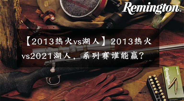 【2013热火vs湖人】2013热火vs2021湖人,系列赛谁能赢?听听美媒怎么说