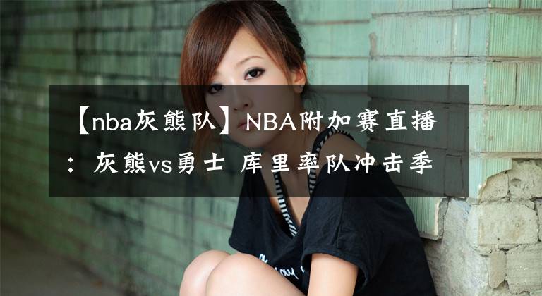 【nba灰熊队】NBA附加赛直播：灰熊vs勇士 库里率队冲击季后赛，勇士退无可退！