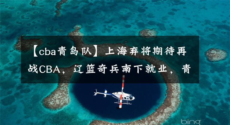 【cba青岛队】上海弃将期待再战CBA，辽篮奇兵南下就业，青岛大方送别顶薪老将