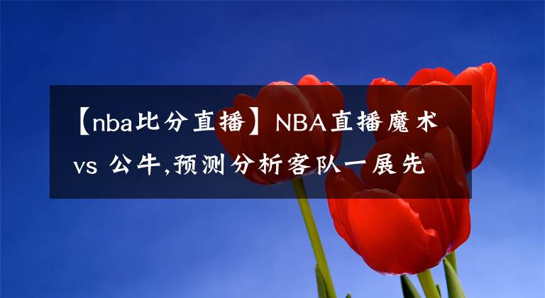 【nba比分直播】NBA直播魔术 vs 公牛,预测分析客队一展先机超越比分