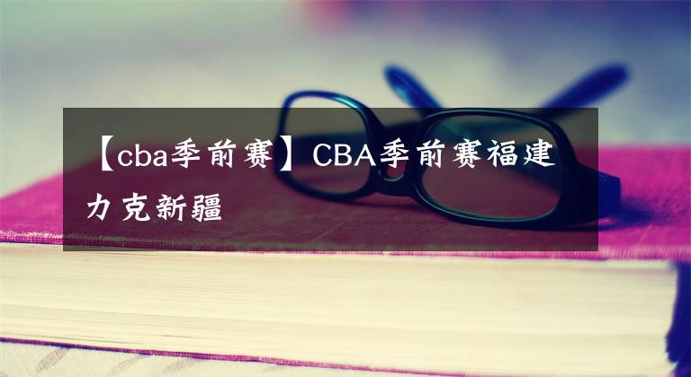【cba季前赛】CBA季前赛福建力克新疆