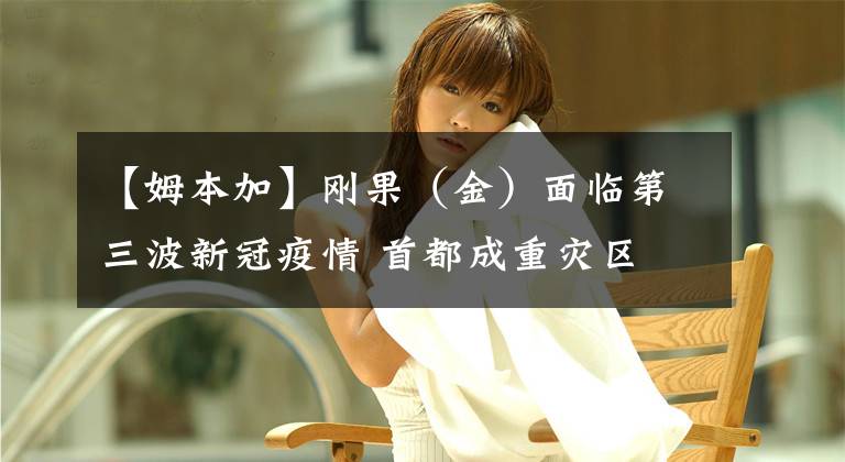 【姆本加】刚果（金）面临第三波新冠疫情 首都成重灾区