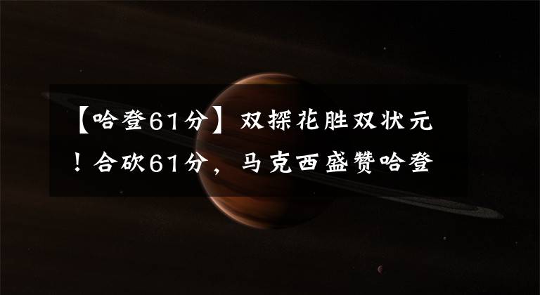 【哈登61分】双探花胜双状元!合砍61分,马克西盛赞哈登:所有人水平都变高了