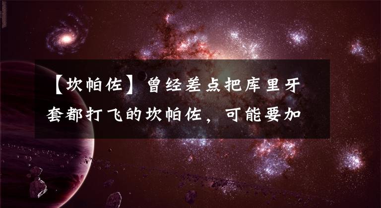 【坎帕佐】曾经差点把库里牙套都打飞的坎帕佐,可能要加盟勇士了